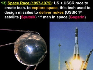 13)   Space Race (1957-1975) :  US + USSR race to create tech. to  explore space , this tech used to design missiles to  deliver nukes  (USSR 1 st  satellite ( Sputnik ) 1 st  man in space ( Gagarin ) 