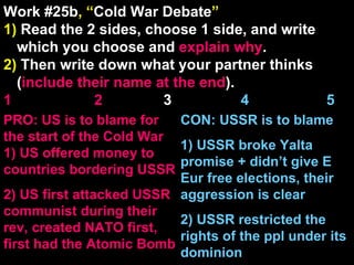 Work #25b , “ Cold War Debate ” 1)  Read the 2 sides, choose 1 side, and write which you choose and  explain   why . 2)  Then write down what your partner thinks ( include their name at the end ). 1    2   3  4  5 CON: USSR is to blame  1) USSR broke Yalta promise + didn’t give E Eur free elections, their aggression is clear 2) USSR restricted the rights of the ppl under its dominion PRO: US is to blame for the start of the Cold War 1) US offered money to countries bordering USSR 2) US first attacked USSR communist during their rev, created NATO first, first had the Atomic Bomb 