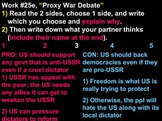 Work #25e , “ Proxy War Debate ” 1)  Read the 2 sides, choose 1 side, and write which you choose and  explain   why . 2)  Then write down what your partner thinks ( include their name at the end ). 1    2   3  4  5 CON: US should back democracies even if they are pro-USSR 1) Freedom is what US is really trying to protect 2) Otherwise, the ppl will hate the US along with its local dictator PRO: US should support any govt that is anti-USSR even if a cruel dictator 1) USSR has appeal with the poor, the US needs any allies it can get to weaken the USSR 2) US can pressure dictators to reform 