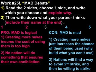 Work #25f , “ MAD Debate ” 1)  Read the 2 sides, choose 1 side, and write which you choose and  explain   why . 2)  Then write down what your partner thinks ( include their name at the end ). 1    2   3  4  5 CON: MAD is mad 1) Creating more nukes just increases the chance of them being used (why build what you can’t use) 2) Nations will find a way to avoid 2 nd  strike, and then be willing to strike PRO: MAD is logical 1) Creating more nukes insures the cost of using them is too high  2) No nation will do something that ensures their own annihilation 