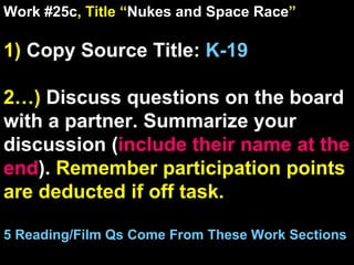 Work #25c , Title “ Nukes and Space Race ” 1)  Copy Source Title:  K-19 2…)  Discuss questions on the board with a partner. Summarize your discussion ( include their name at the end ).  Remember participation points are deducted if off task.  5 Reading/Film Qs Come From These Work Sections 