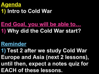 Agenda 1)  Intro to Cold War End Goal, you will be able to… 1)  Why did the Cold War start? Reminder 1)   Test 2 after we study Cold War Europe and Asia (next 2 lessons), until then, expect a notes quiz for EACH of these lessons. 