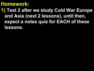 Homework:  1)   Test 2 after we study Cold War Europe and Asia (next 2 lessons), until then, expect a notes quiz for EACH of these lessons. Workbook Check:  If your name is called, drop off your workbook with Mr. Chiang ( if requested, points lost if your workbook is not turned in ) 