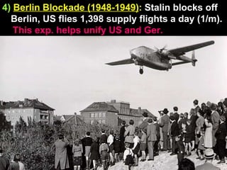 4)   Berlin Blockade (1948-1949) :  Stalin blocks off Berlin, US flies 1,398 supply flights a day (1/m). This exp. helps unify US and Ger. 