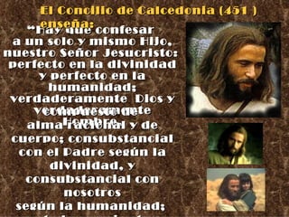 “ Hay que confesar  a un solo y mismo Hijo, nuestro Señor Jesucristo:  perfecto en la divinidad y perfecto en la humanidad; verdaderamente  Dios y verdaderamente Hombre, compuesto de  alma racional y de cuerpo; consubstancial con el Padre según la divinidad, y consubstancial con nosotros según la humanidad;  en todo semejante a nosotros menos en el pecado.  El Concilio de Calcedonia (451 ) enseña: 