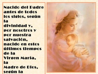 Nacido del Padre antes de todos los siglos, según la divinidad y,  por nosotros y por nuestra salvación, nacido en estos últimos tiempos  de la  Virgen María,  la  Madre de Dios, según la humanidad”. 