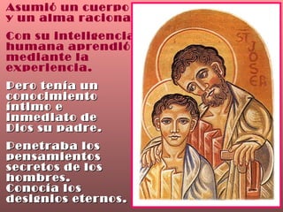 Asumió un cuerpo  y un alma racional. Con su inteligencia humana aprendió mediante la experiencia. Pero tenía un conocimiento  íntimo e  inmediato de Dios su padre. Penetraba los pensamientos  secretos de los hombres.  Conocía los  designios eternos. 