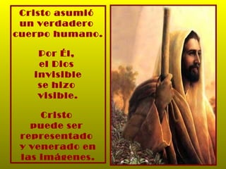 Cristo asumió  un verdadero  cuerpo humano. Por Él,  el Dios  invisible se hizo  visible. Cristo  puede ser  representado  y venerado en las imágenes. 