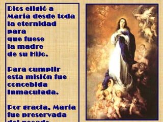 Dios eligió a María desde toda la eternidad para  que fuese la madre  de su Hijo. Para cumplir  esta misión fue concebida Inmaculada. Por gracia, María  fue preservada del pecado original. 