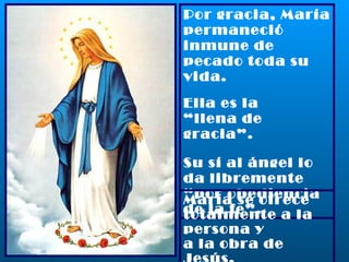 Por gracia, María permaneció inmune de pecado toda su vida. Ella es la  “ llena de gracia”. Su sí al ángel lo da libremente “por obediencia de la fe”. María se ofrece totalmente a la persona y a la obra de Jesús. 