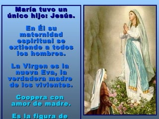 María tuvo un único hijo: Jesús. En Él su maternidad espiritual se extiende a todos los hombres. La Virgen es la  nueva Eva, la verdadera madre  de los vivientes. Coopera con  amor de madre. Es la figura de  la Iglesia. 