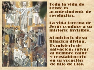 Toda la vida de Cristo es acontecimiento de revelación. La vida terrena de Jesús conduce a su misterio invisible. Al misterio de su filiación divina. Es misterio de salvación: salvar  al hombre caído  y reestablecerlo  en su vocación  de hijo de Dios. 
