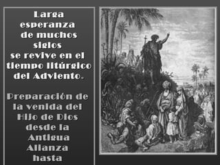 Larga esperanza  de muchos siglos  se revive en el  tiempo litúrgico  del Adviento . Preparación de  la venida del  Hijo de Dios  desde la  Antigua Alianza  hasta  Juan el Bautista. 