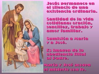 Jesús permanece en el silencio de una existencia ordinaria. Santidad de la vida cotidiana: oración, sencillez, trabajo y amor familiar. Sumisión a María  y a José. Es imagen de la obediencia filial  al Padre. María y José acogen  el misterio con fe. 