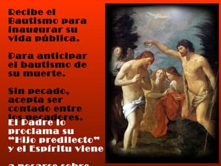 Recibe el Bautismo para inaugurar su vida pública. Para anticipar el bautismo de su muerte. Sin pecado, acepta ser contado entre los pecadores. El Padre lo proclama su  “Hijo predilecto” y el Espíritu viene  a posarse sobre Él. 