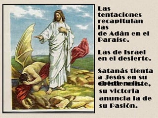 Las tentaciones recapitulan las  de Adán en el Paraíso. Las de Israel  en el desierto. Satanás tienta  a Jesús en su obediencia. Cristo resiste, su victoria anuncia la de su Pasión.   