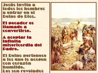 Jesús invita a todos los hombres a entrar en el Reino de Dios. El pecador es llamado a convertirse. A aceptar la infinita misericordia del Padre. El Reino pertenece a los que lo acogen con corazón humilde.  Les son revelados los misterios del Reino. 