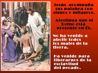 Jesús  acompaña  sus palabra con signos y milagros. Atestigua que el Reino está  presente en Él. No ha venido a abolir todos los males de la tierra. Ha venido para liberarnos de la esclavitud del pecado. 