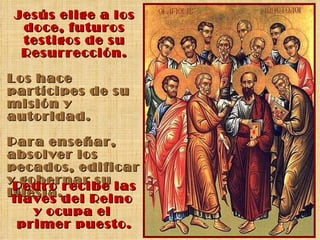 Jesús elige a los doce, futuros testigos de su Resurrección. Los hace partícipes de su misión y autoridad. Para enseñar, absolver los pecados, edificar y gobernar su Iglesia. Pedro recibe las llaves del Reino  y ocupa el  primer puesto. 