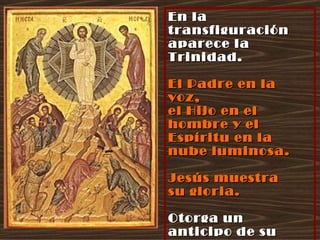 En la transfiguración aparece la Trinidad. El Padre en la voz,  el Hijo en el hombre y el Espíritu en la nube luminosa. Jesús muestra  su gloria. Otorga un anticipo de su Resurrección  y de su Gloriosa Venida. 