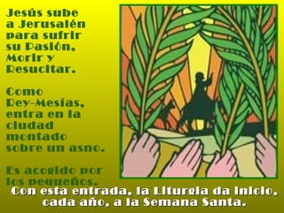 Jesús sube  a Jerusalén para sufrir  su Pasión, Morir y  Resucitar. Como  Rey-Mesías,  entra en la ciudad montado sobre un asno. Es acogido por  los pequeños. Con esta entrada, la Liturgia da inicio, cada año, a la Semana Santa. 