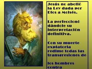 Jesús no abolió  la Ley dada por  Dios a Moisés. La perfeccionó  dándole su interpretación definitiva. Con su muerte expiatoria redime todas las transgresiones de  los hombres contra la Ley. 