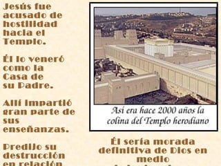 Jesús fue acusado de hostilidad  hacia el Templo. Él lo veneró  como la Casa de  su Padre. Allí impartió  gran parte de  sus enseñanzas. Predijo su destrucción  en relación  con su propia muerte. Él sería morada definitiva de Dios en medio de los hombres. 