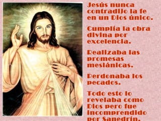 Jesús nunca contradijo la fe en un Dios único. Cumplía la obra divina por excelencia. Realizaba las promesas  mesiánicas. Perdonaba los pecados.  Todo esto lo revelaba como Dios pero fue  incomprendido por Sanedrín. 