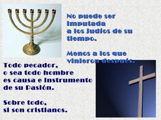 No puede ser imputada  a los judíos de su tiempo. Menos a los que  vinieron después. Todo pecador,  o sea todo hombre  es causa e instrumento  de su Pasión.  Sobre todo,  si son cristianos. 