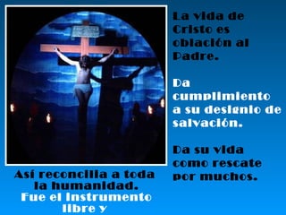 La vida de Cristo es oblación al Padre. Da cumplimiento a su designio de salvación. Da su vida como rescate por muchos. Así reconcilia a toda  la humanidad. Fue el instrumento libre y  perfecto del Amor divino. 