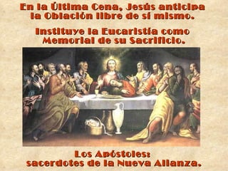 En la Última Cena, Jesús anticipa  la Oblación libre de sí mismo.  Instituye la Eucaristía como  Memorial de su Sacrificio. Los Apóstoles:  sacerdotes de la Nueva Alianza. 