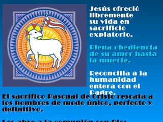 Jesús ofreció libremente su vida en sacrificio  expiatorio. Plena obediencia  de su amor hasta  la muerte. Reconcilia a la humanidad entera con el Padre. El sacrifico Pascual de Cristo rescata a los hombres de modo único, perfecto y definitivo. Les abre a la comunión con Dios.   