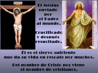 El Mesías  enviado  por  el Padre al mundo. Crucificado y después  resucitado. Él es el siervo sufriente  que da su vida en rescate por muchos. Del nombre de Cristo nos viene  el nombre de cristianos. 