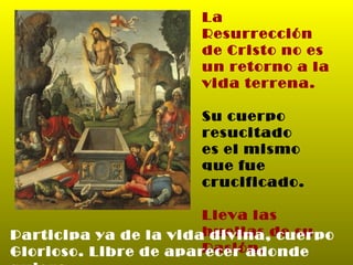 La Resurrección de Cristo no es un retorno a la vida terrena. Su cuerpo resucitado es el mismo que fue crucificado. Lleva las huellas de su Pasión. Participa ya de la vida divina, cuerpo Glorioso. Libre de aparecer adonde quiera. 