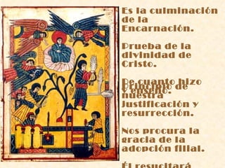 Es la culminación de la Encarnación. Prueba de la divinidad de Cristo. De cuanto hizo y enseñó. Principio de nuestra justificación y resurrección. Nos procura la gracia de la adopción filial. Él resucitará  nuestro cuerpo. 
