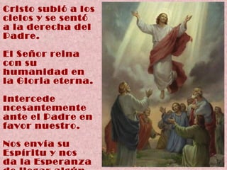 Cristo subió a los cielos y se sentó a la derecha del Padre. El Señor reina con su humanidad en la Gloria eterna. Intercede  ncesantemente ante el Padre en favor nuestro. Nos envía su Espíritu y nos  da la Esperanza  de llegar algún  día ante Él. 