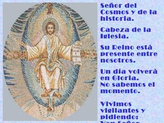Señor del Cosmos y de la historia. Cabeza de la Iglesia. Su Reino está presente entre nosotros. Un día volverá  en Gloria.  No sabemos el momento. Vivimos vigilantes y pidiendo:  Ven Señor Jesús. 