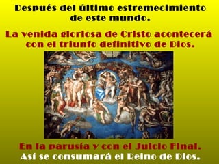 Después del último estremecimiento de este mundo. La venida gloriosa de Cristo acontecerá  con el triunfo definitivo de Dios. En la parusía y con el Juicio Final. Así se consumará el Reino de Dios. 