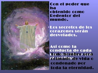 Con el poder que ha obtenido como Redentor del mundo. Los secretos de los corazones serán desvelados. Así como la conducta de cada uno con Dios y con el prójimo. Todo hombre será colmado de vida o condenado por toda la eternidad. 