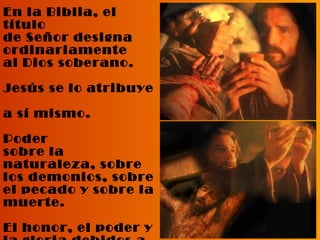 En la Biblia, el título  de Señor designa ordinariamente  al Dios soberano. Jesús se lo atribuye  a sí mismo. Poder  sobre la naturaleza, sobre los demonios, sobre el pecado y sobre la muerte. El honor, el poder y la gloria debidos a Dios Padre, se le deben también a Jesús.  