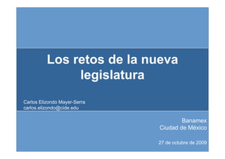 Los retos de la nueva
               legislatura
                 g
Carlos Elizondo Mayer-Serra
carlos.elizondo@cide.edu

                                      Banamex
                              Ciudad de México

                              27 de octubre de 2009
 