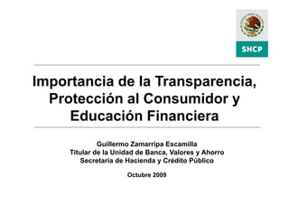 Importancia de la Transparencia
                  Transparencia,
  Protección al Consumidor y
     Educación Financiera
              Guillermo Zamarripa Escamilla
     Titular de la Unidad de Banca, Valores y Ahorro
        Secretaría de Hacienda y Crédito Público

                      Octubre 2009
 