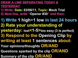 DRAW A LINE SEPARATING TODAY & YESTERDAY 1) Write:   Date:  03/09/11 , Topic:  Mock Trial 2) Next line, write “ Opener #30 ” and then:  1) Write  1 high + 1   low   in last 24 hours 2) Rate your understanding of yesterday:  lost < 1-5 > too easy (3 is perfect) 3) Respond to the  Opening Clip  by writing at least   1 sentences  about : Your opinions/thoughts  OR/AND Questions sparked by the clip   OR/AND Summary of the clip  OR/AND Announcements: None 