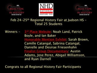 Feb 24-25th Regional History Fair at Judson HS –
                 Total 25 Students

Winners –   3rd Place Website: Noah Land, Patrick
            Boyle, and Ian Baker
            Honorable Mention Exhibit: Sarah Brown,
            Camille Catangal, Sabrina Catangal,
            Danielle and Desirae Friesenhahn
            Finalist Group Documentary: Austin
            Adams, Jose Perez, Abigail Williamson,
            and Ryan Darnell

Congrats to all Regional History Fair Participants
 