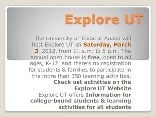 Explore UT
   The University of Texas at Austin will
  host Explore UT on Saturday, March
   3, 2012, from 11 a.m. to 5 p.m. The
 annual open house is free, open to all
 ages, K-12, and there’s no registration
for students & families to participate in
  the more than 350 learning activities.
          Check out activities on the
                  Explore UT Website
    Explore UT offers Information for
 college-bound students & learning
            activities for all students
 