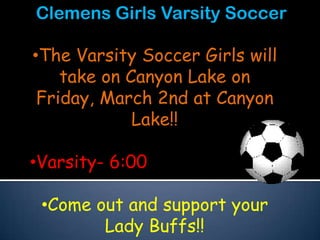 Clemens Girls Varsity Soccer

•The Varsity Soccer Girls will
    take on Canyon Lake on
 Friday, March 2nd at Canyon
             Lake!!

•Varsity- 6:00

 •Come out and support your
        Lady Buffs!!
 