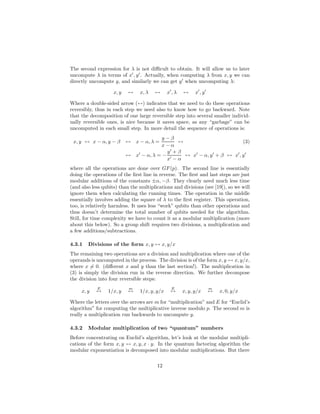 The second expression for λ is not diﬃcult to obtain. It will allow us to later
uncompute λ in terms of x′
, y′
. Actually, when computing λ from x, y we can
directly uncompute y, and similarly we can get y′
when uncomputing λ:
x, y ↔ x, λ ↔ x′
, λ ↔ x′
, y′
Where a double-sided arrow (↔) indicates that we need to do these operations
reversibly, thus in each step we need also to know how to go backward. Note
that the decomposition of one large reversible step into several smaller individ-
ually reversible ones, is nice because it saves space, as any “garbage” can be
uncomputed in each small step. In more detail the sequence of operations is:
x, y ↔ x − α, y − β ↔ x − α, λ =
y − β
x − α
↔ (3)
↔ x′
− α, λ = −
y′
+ β
x′ − α
↔ x′
− α, y′
+ β ↔ x′
, y′
where all the operations are done over GF(p). The second line is essentially
doing the operations of the ﬁrst line in reverse. The ﬁrst and last steps are just
modular additions of the constants ±α, −β. They clearly need much less time
(and also less qubits) than the multiplications and divisions (see [19]), so we will
ignore them when calculating the running times. The operation in the middle
essentially involves adding the square of λ to the ﬁrst register. This operation,
too, is relatively harmless. It uses less “work” qubits than other operations and
thus doesn’t determine the total number of qubits needed for the algorithm.
Still, for time complexity we have to count it as a modular multiplication (more
about this below). So a group shift requires two divisions, a multiplication and
a few additions/subtractions.
4.3.1 Divisions of the form x, y ↔ x, y/x
The remaining two operations are a division and multiplication where one of the
operands is uncomputed in the process. The division is of the form x, y ↔ x, y/x,
where x = 0. (diﬀerent x and y than the last section!). The multiplication in
(3) is simply the division run in the reverse direction. We further decompose
the division into four reversible steps:
x, y
E
↔ 1/x, y
m
↔ 1/x, y, y/x
E
↔ x, y, y/x
m
↔ x, 0, y/x
Where the letters over the arrows are m for “multiplication” and E for “Euclid’s
algorithm” for computing the multiplicative inverse modulo p. The second m is
really a multiplication run backwards to uncompute y.
4.3.2 Modular multiplication of two “quantum” numbers
Before concentrating on Euclid’s algorithm, let’s look at the modular multipli-
cations of the form x, y ↔ x, y, x · y. In the quantum factoring algorithm the
modular exponentiation is decomposed into modular multiplications. But there
12
 