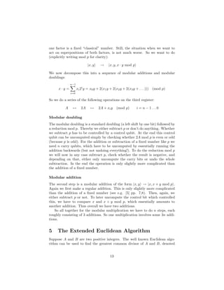 one factor is a ﬁxed “classical” number. Still, the situation when we want to
act on superpositions of both factors, is not much worse. So we want to do
(explicitly writing mod p for clarity):
|x, y → |x, y, x · y mod p
We now decompose this into a sequence of modular additions and modular
doublings:
x · y =
n−1
i=0
xi2i
y = x0y + 2(x1y + 2(x2y + 2(x3y + . . . ))) (mod p)
So we do a series of the following operations on the third register:
A ↔ 2A ↔ 2A + xiy (mod p) i = n − 1 . . . 0
Modular doubling
The modular doubling is a standard doubling (a left shift by one bit) followed by
a reduction mod p. Thereby we either subtract p or don’t do anything. Whether
we subtract p has to be controlled by a control qubit. At the end this control
qubit can be uncomputed simply by checking whether 2A mod p is even or odd
(because p is odd). For the addition or subtraction of a ﬁxed number like p we
need n carry qubits, which have to be uncomputed by essentially running the
addition backwards (but not undoing everything!). To do the reduction mod p
we will now in any case subtract p, check whether the result is negative, and
depending on that, either only uncompute the carry bits or undo the whole
subtraction. In the end the operation is only slightly more complicated than
the addition of a ﬁxed number.
Modular addition
The second step is a modular addition of the form |x, y → |x, x + y mod p .
Again we ﬁrst make a regular addition. This is only slightly more complicated
than the addition of a ﬁxed number (see e.g. [5] pp. 7,8). Then, again, we
either subtract p or not. To later uncompute the control bit which controlled
this, we have to compare x and x + y mod p, which essentially amounts to
another addition. Thus overall we have two additions.
So all together for the modular multiplication we have to do n steps, each
roughly consisting of 3 additions. So one multiplication involves some 3n addi-
tions.
5 The Extended Euclidean Algorithm
Suppose A and B are two positive integers. The well known Euclidean algo-
rithm can be used to ﬁnd the greatest common divisor of A and B, denoted
13
 