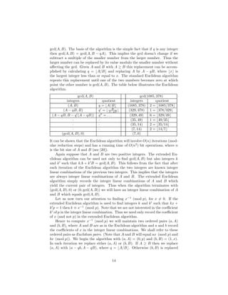 gcd(A, B). The basis of the algorithm is the simple fact that if q is any integer
then gcd(A, B) = gcd(A, B − qA). This implies the gcd doesn’t change if we
subtract a multiple of the smaller number from the larger number. Thus the
larger number can be replaced by its value modulo the smaller number without
aﬀecting the gcd. Given A and B with A ≥ B this replacement can be accom-
plished by calculating q = ⌊A/B⌋ and replacing A by A − qB, where ⌊x⌋ is
the largest integer less than or equal to x. The standard Euclidean algorithm
repeats this replacement until one of the two numbers becomes zero at which
point the other number is gcd(A, B). The table below illustrates the Euclidean
algorithm.
gcd(A, B) gcd(1085, 378)
integers quotient integers quotient
(A, B) q = ⌊A/B⌋ (1085, 378) 2 = ⌊1085/378⌋
(A − qB, B) q′
= ⌊ B
A−qB ⌋ (329, 378) 1 = ⌊378/329⌋
(A − qB, B − q′
(A − qB)) q′′
= . . . (329, 49) 6 = ⌊329/49⌋
· · (35, 49) 1 = ⌊49/35⌋
· · (35, 14) 2 = ⌊35/14⌋
· · (7, 14) 2 = ⌊14/7⌋
(gcd(A, B), 0) (7, 0)
It can be shown that the Euclidean algorithm will involve O(n) iterations (mod-
ular reduction steps) and has a running time of O(n2
) bit operations, where n
is the bit size of A and B (see [20]).
Again suppose that A and B are two positive integers. The extended Eu-
clidean algorithm can be used not only to ﬁnd gcd(A, B) but also integers k
and k′
such that kA + k′
B = gcd(A, B). This follows from the fact that after
each iteration of the Euclidean algorithm the two integers are known integer
linear combinations of the previous two integers. This implies that the integers
are always integer linear combinations of A and B. The extended Euclidean
algorithm simply records the integer linear combinations of A and B which
yield the current pair of integers. Thus when the algorithm terminates with
(gcd(A, B), 0) or (0, gcd(A, B)) we will have an integer linear combination of A
and B which equals gcd(A, B).
Let us now turn our attention to ﬁnding x−1
(mod p), for x = 0. If the
extended Euclidean algorithm is used to ﬁnd integers k and k′
such that kx +
k′
p = 1 then k ≡ x−1
(mod p). Note that we are not interested in the coeﬃcient
k′
of p in the integer linear combination. Thus we need only record the coeﬃcient
of x (and not p) in the extended Euclidean algorithm.
Hence to compute x−1
(mod p) we will maintain two ordered pairs (a, A)
and (b, B), where A and B are as in the Euclidean algorithm and a and b record
the coeﬃcients of x in the integer linear combinations. We shall refer to these
ordered pairs as Euclidean pairs. (Note that A and B will equal ax (mod p) and
bx (mod p)). We begin the algorithm with (a, A) = (0, p) and (b, B) = (1, x).
In each iteration we replace either (a, A) or (b, B). If A ≥ B then we replace
(a, A) with (a − qb, A − qB), where q = ⌊A/B⌋. Otherwise (b, B) is replaced
14
 
