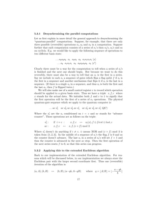 5.3.1 Desynchronising the parallel computations
Let us ﬁrst explain in more detail the general approach to desynchronising the
“quantum-parallel” computations. Suppose, for example, that there are only
three possible (reversible) operations o1, o2 and o3 in a computation. Suppose
further that each computation consists of a series of o1’s then o2’s, o3’s and so
on cyclicly. E.g. we would like to apply the following sequence of operations to
two diﬀerent basis state:
. . . o2o2o2 o1 o3o3 o2 o1o1o1o1 |x
. . . o2 o1o1o1 o3 o2o2o2o2 o1 |x′
Clearly there must be a way for the computation to tell when a series of oi’s
is ﬁnished and the next one should begin. But because we want to do this
reversibly, there must also be a way to tell that an oi is the ﬁrst in a series.
Say we include in each oi a sequence of gates which ﬂips a ﬂag qubit f if oi is
the ﬁrst in a sequence and another mechanism that ﬂips it if oi is the last in a
sequence. (If there is a single oi in a sequence, and thus oi is both the ﬁrst and
the last oi, then f is ﬂipped twice.)
We will also make use of a small control register c to record which operation
should be applied to a given basis state. Thus we have a triple x, f, c where
x stands for the actual data. We initialise both f and c to 1 to signify that
the ﬁrst operation will be the ﬁrst of a series of o1 operations. The physical
quantum-gate sequence which we apply to the quantum computer is:
. . . ac o′
1 ac o′
3 ac o′
2 ac o′
1 ac o′
3 ac o′
2 ac o′
1 |QC
Where the o′
i are the oi conditioned on i = c and ac stands for “advance
counter”. These operations act as follows on the triple:
o′
i : if i = c : x, f, c ↔ oi(x), f ⊕ first ⊕ last, c
ac : x, f, c ↔ x, f, (c + f) mod 3
Where o′
i doesn’t do anything if i = c, ⊕ means XOR and (c + f) mod 3 is
taken from {1, 2, 3}. In the middle of a sequence of oi’s the ﬂag f is 0 and so
the counter doesn’t advance. The last oi in a series of oi’s will set f = 1 and
thus the counter is advanced in the next ac step. Then the ﬁrst operation of
the next series resets f to 0, so that this series can progress.
5.3.2 Applying this to the extended Euclidean algorithm
Back to our implementation of the extended Euclidean algorithm. For rea-
sons which will be discussed below, in our implementation we always store the
Euclidean pair with the larger second coordinate ﬁrst. Thus one (reversible)
iteration of the algorithm is:
(a, A), (b, B) ↔ (b, B), (a−qb, A−qB) where q = ⌊A/B⌋ = ⌊−
a − qb
b
⌋
17
 